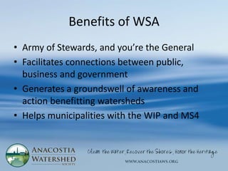 Benefits of WSA
• Army of Stewards, and you’re the General
• Facilitates connections between public,
  business and government
• Generates a groundswell of awareness and
  action benefitting watersheds
• Helps municipalities with the WIP and MS4
 