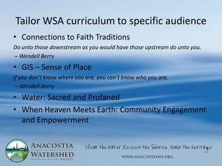 Tailor WSA curriculum to specific audience
• Connections to Faith Traditions
Do unto those downstream as you would have those upstream do unto you.
– Wendell Berry
• GIS – Sense of Place
If you don’t know where you are, you can’t know who you are.
 – Wendell Berry
• Water: Sacred and Profaned
• When Heaven Meets Earth: Community Engagement
  and Empowerment
 