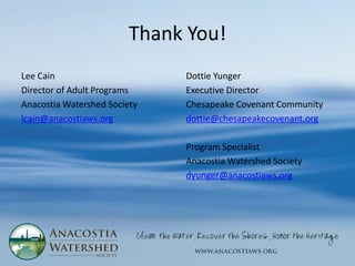 Thank You!
Lee Cain                      Dottie Yunger
Director of Adult Programs    Executive Director
Anacostia Watershed Society   Chesapeake Covenant Community
lcain@anacostiaws.org         dottie@chesapeakecovenant.org

                              Program Specialist
                              Anacostia Watershed Society
                              dyunger@anacostiaws.org
 