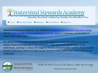 Watershed Stewards Academy is an initiative of Arlington Echo Outdoor Education Center
and the Anne Arundel County Department of Public Works to empower communities to
restore local waterways.

The Watershed Stewards Academy trains and supports community leaders to serve as
Master Watershed Stewards in the protection, restoration and conservation of our
watersheds, working to reduce the negative impacts of stormwater runoff in Anne Arundel
County. If you live in Anne Arundel County, you can make a difference in the health of our
waterways.
 