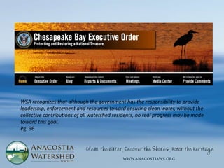 WSA recognizes that although the government has the responsibility to provide
leadership, enforcement and resources toward ensuring clean water, without the
collective contributions of all watershed residents, no real progress may be made
toward this goal.
Pg. 96
 