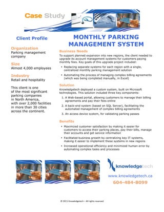Client Profile                   MONTHLY PARKING
                                        MANAGEMENT SYSTEM
Organization 
Parking management               Business Needs
company                          To support planned expansion into new regions, the client needed to
                                 upgrade its account management systems for customers paying
                                 monthly fees. Key goals of this upgrade project included:
Size 
                                  • Replacing separate systems for each region with a single,
Almost 4,000 employees
                                    centralized monthly parking management solution

Industry                          • Automating the process of managing complex billing agreements
                                    (which was being completed manually, in Excel)
Retail and hospitality
                                 Solution 
This client is one               Knowledgetech deployed a custom system, built on Microsoft
of the most significant          technologies. This solution included three key components:
parking companies
                                  1. A Web-based portal, allowing customers to manage their billing
in North America,                    agreements and pay their fees online
with over 2,000 facilities
                                  2. A back-end system (based on SQL Server), facilitating the
in more than 30 cities               automated management of complex billing agreements
across the continent.
                                  3. An access device system, for validating parking passes

                                 Benefits
                                  • Maximized customer satisfaction by making it easier for
                                    customers to access their parking places, pay their bills, manage
                                    their accounts and get service information
                                  • Facilitated business growth by centralizing key IT systems,
                                    making it easier to implement these systems in new regions
                                  • Increased operational efficiency and minimized human error by
                                    automating complex tasks and processes

                                                                                          




                                                                            
                                                                               www.knowledgetech.ca
                                                                                 604-484-8099 
                                                                                                         




                                 © 2011 Knowledgetech – All rights reserved 
 
