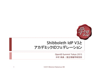 Shibboleth IdP V3と
アカデミックIDフェデレーション
OpenID Summit Tokyo 2015
中村 素典 / 国立情報学研究所
©2015 Motonori Nakamura/NII1
 