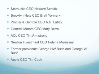  Starbucks CEO Howard Schultz 
 Brooklyn Nets CEO Brett Yormark 
 Procter & Gamble CEO A.G. Lafley 
 General Motors CEO Mary Barra 
 AOL CEO Tim Armstrong 
 Newton Investment CEO Helena Morrissey 
 Former presidents George HW Bush and George W 
Bush 
 Apple CEO Tim Cook 
 