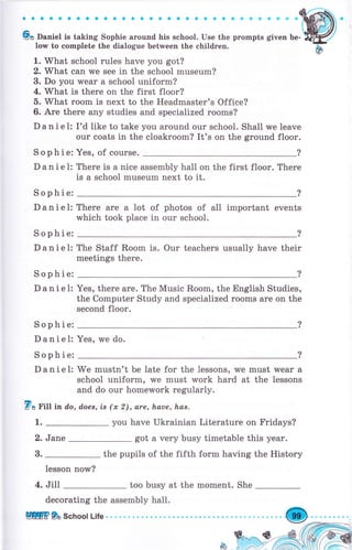 ;;;;";,'-"-;;;;,;;;;;,","";j,,-i";;;;,;"',:@.low to complete the dialogue between the сhildгеп.
Ы
1. What school rulеs have you got?
2. What can we see in the school museum?
3. Do you wеаr а school uniform?
4. What is there on the first floor?
б. What rооm is next to the Headmaster's Office?
6. Аrе there any studies and specialized rooms?
D а n i е 1: I'd like to take you around оur school. Shall we leave
оur coats in the cloakroom? It's оп the ground flооr.
Sophie: Yes, of соursе.
D а n i е l: Тhеrе is а nice assembly hall on the first floor. Тhеrе
is а school museum next to it.
Sophie:
Danie1:
Sophie:
Danie1:
Sophie:
Danie1:
Sophie:
Daniel:
Sophie:
Danie1:
There
which
аrе а lot
took рlасе
of
in
photos of а11 important events
оur school.
The Staff Rооm is. Our teachers usually have their
meetings there.
Yes, there аrе. The Music Rооm, the English Studies,
the Computer Study and specialized rооms аrе on the
second floor.
Yes, rлrе do.
We mustn't Ье late for the lessons, we must wеаr а
school uniform, rve must work hard at the lessons
and do оur hоmеwоrk regularly.
7в Fill in do, d.оеs, is (х 2), are, hаuе, hаs.
1. you have Ukrainian Literature on Fridays?
2. Jane got а very busy timetable this уеаr.
3. the pupils of the fifth form having the History
Iesson now?
4. Jill too busy at the moment. She
decorating the assembly hall.
Щffi9а School Life. . .О
 