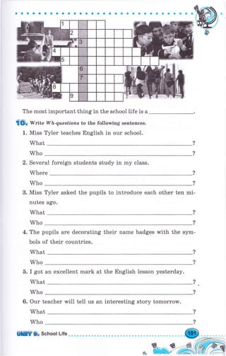 aоaооaaaaaaaaaaaооaaaaaооaсоaоо
The most important thing in the schoollife is а
tilOo Write W'h-queBtionB to the following sentences.
1. Miss Туlеr teaches English in оur school.
What
Who
2. Several foreign students study in mу class.
Where ?
?Who
3. Miss ТуIеr asked the pupils to introduce each other ten mi-
nutes ago.
What
Who
4. The pupils аrе decorating their паmе badges rMith the ýуm-
bols of their countries.
What
?
?
?
?Who
б. I got ап excellent mark at the English lesson yesterday.
What
Who
6. Оur teacher will tell us an interesting story tоmоrrоw.
What
Who
ЩШ Ср School Life
 