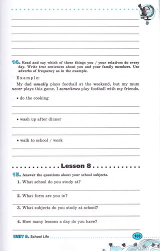 €6* Read and say which of these things you / уочr гelatives do every
day. 'Write trче sentences about you and уочr family mеmЬегs. Use
adverbs of frеquепсу as in the example.
Ехаmрlе:
Му dad u*u,ally plays football at the weekend, but mу mum
fleuer plays this game.I sоmеtimеý play football with mу friends.
о do the cooking
о wash up after dinner
ф
. walk to school / work
. о о .LeSSOn8. . о о . о о о о . . .
gt
ý* Апs*еr the questions about уочr school subjects.
1. What school do you study at?
2. What form аrе you in?
3. What subjects do you study at school?
4. How mапу lessons а day do you have?
Еж 8, School Life
 