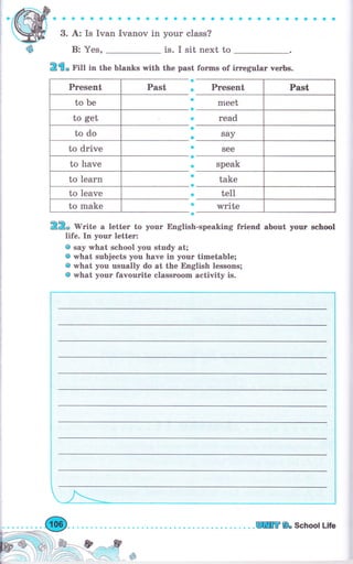 Present Past
to Ье
to get
to do
to drive
to hаче
to 1еаrп
to leave
to make
фффф Фl* фФфф *Ф * a Ф Фа ф* фф а* фФаф аай а
3. А: Is Ivan Iчапоч 1п уоur class?
is. I sit next toВ: Yes,
R€" r'Ш in the blanks with the past forrns of iгrеgтlаг чеrЬs.
Ф
*
g
*
*
*
*
о
ф
jl
е
Ф
ф
Ф
&
RR, lV"ite а letter to уоur English-speaking friend аЬочt уочr school
life. In уоur letter:
@ say what school you study at;
@ what subjects you have in уочг timetable;
@ what you usually do at the English lessons;
@ what уоur favourite сlаssrооm activity is.
г.-".
i
!-
l
l
!
i_l_l
l_
--,-А=ъ*-*
ж9, SchooI Life
 