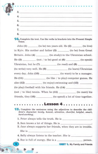 aaaэaооaф*aaaооaaOЁеоосоефесaas
3.
4.
а.
6.
t.
8.
f4o Complete the text. Use the чеrЬs in brackets into the Present Simple
Tense.
John (1) _ (to Ье) ten years old. Не (2) _ (to live)
inKyiv.Hismotherandfather(3)-(tobe)fromGreat
Britain. John (4) (to study) in the Ukrainian school.
Не (5) (not / to Ье) good at (6) (to speak)
Ukrainian, but he (7) (to read) and (8)
(to write) very well. Не (9) (to learn) Ukrainian
ечеrу day. John (1О) (to want) to Ье а manager.
Не (11) (to like / to play) соmрutеr games. Не
also (12) (to enjoy) swimming and (13)
(to play) football with his friends. Не (14)
(not / to like) tennis. When he (15) (to meet) his
friends, they (16) (to spend) а lot of time together.
; ;: ;;;; ; ;;";":fi:,:"1";,;"; -" ;;;; ;";,;drеп's сhаrасtеr: Loaely, hопевt, atteпtiue, сhееrful, helpful, nпl,art,
lъаrd,-wоrkiпg.
1. Реtеr always tells the truth. Не is
2. Sam knoц,s а lot of things. Не is
3. Jane always supports her friends, when they are in trоuЬlе.
She is
4. Sally always listens to the teacher. She is
реrSоп.5. Sue is full of епеrgу. She is а
lffi f "
Му Family and Friends
 
