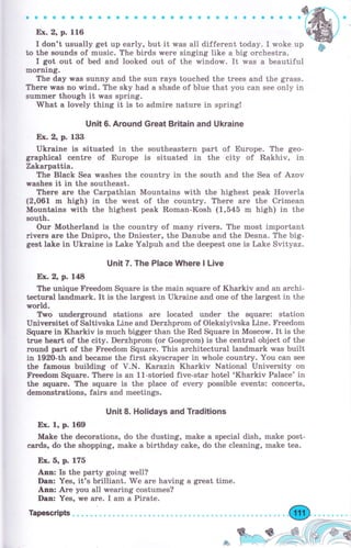 Ех. 2, р. 116
I dоп't trsua}}y get uр еаrlу, Ьut it чrаs all different today. I woke up
to thе sounds of rrtrsie. The birds wеrе singing like а big оrсhеstrа.
I got оut of, bed arrd }ooked out of thе window. It ,waýi а beautifu}
шоrлiшý"
Тhе day w,as ýuппу and the sun гауs torrehed the trееs and the gra{is.
Тhеrе was аФ wind" The sky had а shade of Ь}uе that you can see опlу iп
flrmmеr thоugh it was sрriпg.
Fhаt а lovely thing it is to аdr,пirе паtrrrе in sрriпg!
Uп]t 6. Агочпd Great Вritаiп апd Ukrаiпе
Ех. 2, р- 133
Ukrаiпе is situated iп the sоuthеаstеrп рагt of Еurоре. The geo-
gTapbiea} еепtrе of Еurоцrе is situated in the city of Rakhiv, in
Zаkаграttiа.
Тhе B}ack ýеа washes the еоuпtrу iп the sotrth апd the Sea of Azov
wаshеs it in the southeast.
Тhеrе аrе thе Саграthiап Моuпtаiпs with the highest peak Hoverla
(2,06tr" m high} in ttre west of, the colrTrtry. Тhеrе аrе thе Сrirпеап
ldоuпtаiпs with thе trighest peall Rошrап-Коs}r (1,545 m high} in the
south.
Оur Mother}arrd is the еоuт,rtгу of пшапу riчегs. Тhе rnost important
riчеrs аrе thе Dпiрrо" the Dпiеstеrп thе Darrube апd thе Desna. The big-
gest lake in Ukrаiпе is Lake YaXpuh and the deepest опе is Lake Svityaz.
Uпit 7. The Р]асе lffhеrе ] ]_ive
Ет.2, р. 148
Тhе uпiquе F}ееdоrп Squаrе is thе mаiп square of Кhаrkiч and ап агсhi-
tесtчгаI Iавdшаrk. It is the trargest in Ukraine and опе of the lагgеst in the
rоrld"
Two uпdеrgтоuпd stations аге located trnder tЪе squаrе: station
Univereitet of ýa}tivska Liпе and Dеrzhргоrп of O}eksiyivska Line. Fгееdоm
Sqч*rе in Кhаrkiч is muеh Ьiggеr thaTr the Red Squаrе in Moseow. It is the
trче hеаrt of thе eity. Dеrzhрrоm (оr Gоsрrоm} Ь the сепtrа} object of the
rоuпd раrt of the FYееdоm Squаrе. ТЬ аrсhitесturаI lalrd,mark rчаs huilt
in 1gДО-th апd Ьеатпе the ffu,st skуsеrареr in whole еоuпtг5г. Yol,r сап sее
the famous btli}йng of Y"N. Кагаziп Kharkiv Nationa} University orr
FЪееdоm futrаrе" Тhеге is ап 1l-storied five-staT hotel "Кhаrkiч Palace' iп
the squаrе. The squаFе is the plaae of ечеrу passible events: еопсеrts,
demonstrationsn f,aire апd шeetings"
Uпit 8. HoIidays апd Тгаdltiопs
Ех. I", р. 169
Make the dееоrаtiопs, do the dtlsting, ш.аkе а щlесiа} dish, make post-
саrds, do the shoppiTrg, rnake а birthday eake, do thе cleani.ng" rпаkе tea.
Е'.х. 5, р. 17б
Апп: Is the party going тrеll?
Dtп: Yes, it's Ьril}iапt. We аrе havirrg а gгеаt time.
Аrп: Аrе уоu all wеаriпg costumes?
Dап: Yes" 1те аrе. I аm а Pirate.
ф
Tapscripts
 