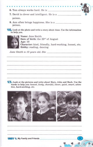 aaооaaaaaaaооaaaa
6. Tom always works hаrd. Не is
7. David is clever and intelligent.
реrSоп.
8. Ann often brings happiness. She is а
реrSоп.
{Gв r,ооИ at the photo and writе а story about Jane. Use the information
to help you.
Name: Jane Smith
Date of birth: the 23"d of August
Age: 10
Сhагасtеr: kind, friendly, hard-working, honest, etc.
НоЬЬу: reading, dancing
Jапе Smith is 1а yearт old. She
fi7п r,oob at the pictures and wгitе about Маrу, John апd Маrk. Use the
words to help you: honest, Lively, cheerfuL, cleuer, quiet, Brnart, аttеп-
tive, hard,-working, etc.
aaaaaaоaооaоо
Heisa
ЩW fo Му Family and Friends
 