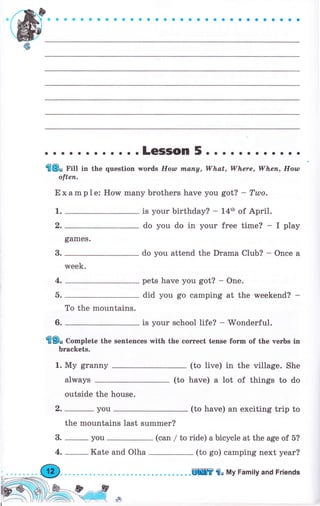 -(Ы
ф
. о о .LeSSOn 5.. . . .. . о. .. .
'fl8. Гitt in the question rvords Ноw mапу, What, Where, Whеп, Ноw
оftеп.
Е х аm р 1е: How mапу brothers have you got? - Tulo.
1.
q,
в.
4.
а.
6.
games.
week.
то the mountains.
is уоur birthday? - 14th of Арril.
do you do in уоur free time? - I play
do you attend the Drаmа Club? - Опсе а
pets have you got? - One.
did you go camping at the vyeekend? -
is уоur school life? - Wonderful.
fl9o Complete the sentences with the согrесt tense fогm of the чеrЬs iп
Ьгасkеts.
1. Му grаппу (to live) in the village. She
have) а lot of things to doalways
outside the house.
2. _ you (to have) ап exciting triр to
the mountains last summer?
3. _ you (сап / to ride) а bicycle at the age of 5?
4. _Kate and Olha (to go) camping next уеаr?
(to
.ЕПШ'frо Му Family and Friепds
 