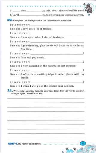 aоaaaaaaaaaaaa
б.
-
they
6. Саrоl
ЕФо Co*plete the dialogue with the iпtеrчiеwег's questions.
Interviewer:
Susan: I have got а lot of friends.
Interviewer:
S u s а n: I was seven when I started to dance.
Interviewer:
S u s а n: I go swimming, рlау tennis and listen to music in my
free time.
Interviewer:
S u s а ni Jazz and рор music.
Interviewer:
S u s а n: I went camping in the mountains last summer.
Interviewer:
S u s а п: I often have exciting trips to other places with mу
family.
Interviewer:
Susan: I think
i{-*,*:;:;j:I*;;:@'
I will go to the seaside next summer.
8dg Writе what you like doing in уочr fгее time. Use the wогds: usuаLlу,
аlшацв, оftеп, воtпеtiлпеs, etc.
ЩПrГ do Му Family апd Friends . . . .
 