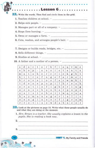 .rmf о . о . о . о . . . . . . . . . . . . . . о . . . . . . . . .
ýlР. о . о . о о о . . о . LeSSOn 6. . . . о о . . о . . .
ф 22о Write the wоrds. Then find and circle them in the grid.
1. Teaches children at school. -
2. Helps sick реорlе. -
3. Manages part оr all of а соmрапу. -
4. Stops fires burning. -
5. Owns оr manages а farm. -
6. Cuts, washes, and arranges people's hair. -
7. Designs or Ьuilds roads, bridges, etc. -
8. Sells different things. -
9. Studies at school. -
10. А father and а mother of а реrsоп. -
2Е3. Look at the pictures оп page 1б. lVrite what these people usually do
and what they аrе doing at the mоmепt.
|. Мrs. Вrоulп is а teacher. She usuаIlу ехрIаiпs а lеssоп to the
рuрils. She is reading а book поul.
2.
s d о с t о r k f 1 а q ч m е
S h о р а S S 1 S t а n t z
m а t а h е r с r 1 е k с,ь h t
k i t r е f n оь е f а r m е r
ь r о е е 1 о е f а с w m k t
t d е n е р [l р 1 I h r е S h
е r а t i о f 1
(,
ь h е r 1 n d
ь
а е х S с h о п h а r р u р е
S S i S t е ь е t t w q v u а
h S у m а n а ct е r 1 а l l с
е е n с,ь 1 n е е r f I сг r е m
r r е v 1 s е w d а ь n с е r
3.
.ШlПГ {" Му Family and Friends
 