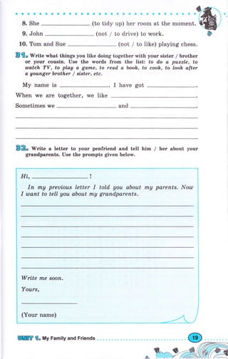 a a a a'a aaaооaaa
8. She
9. John (not / to drive) to wоrk.
1о. Tom and Sue (not / to like) playing chess.
B'l. WЯte what things you like doing together with уоur sister / Ьгоthег
от уочr сочsiп. Use the urоrds frоm the list: tо do а puzzle, to
wаtсh ТV, to play а gаппе, to read а book, to еооh, to look after
а gоufuвеr brother / BiBter, etc.
Му паmе is I have got
When we are together, rve like
sometimes vye and
32. rV"ite а lеttег to уочг penfriend and tell him / hеr about уочг
gтапdрагепts. Use the prompts given below.
Hi,
Iп mу рrфiоuт letter I told уоч about mу раrепt*. Nоu)
I члапt to tell уоч аЬоut mу grапdраrепts.
Write m,е sооп.
Yоurs,
(Yоur паmе)
Ф
lffi'l" luly Family and Friепds
 