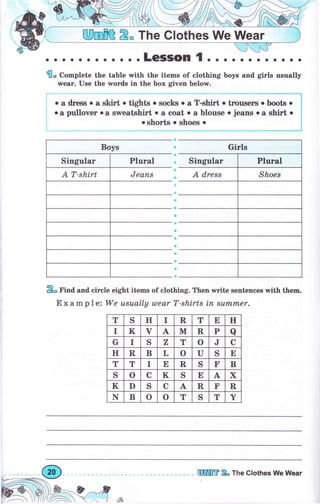 ЩmПЁ 2" The Glothes We Wеаr
. .. .LGSSOП { . . . . .. ... ...
flo Complete the table with the items of clothing boys апd girls usually
wеаr. Use the wоrds in the Ьох given below.
о а dress о а sнrt . tights о socks о а T-shirt о trоusеrъ о Ьооъ о
.а pullover оа srpeatshirt о а coat о а blouse о jeans о а shirt о
.shorts о ýhoes. i
2о Find and circle eight items of clothing. Then write sentences with thеш.
Е х а m р 1 е: We usuаllу шеаr T-shirts iп sumrпеr.
Siпgчlаг Singulaг
т S н I R т Е н
I к ч А. м R р а
G I S Z т о J с
н R в L о U S Е
т т I Е в S F в
S о с к S Е А х
к D S с А R F R
N в о о т S т Y
еЖm 2" The Clothes We Wеаr
й.
 