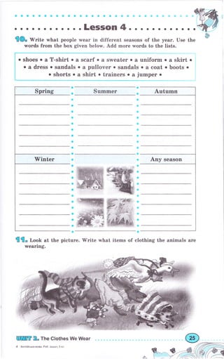 0 a a 0 a a е a a a a е a a a a a a a a е в $ ф ф ф:,|t.ý,
... о о.. о о о o.LeSSOn4o о. о........
'!О. rV.ite what people wеаг in different seasons of the уеаr. Use the
words fгоm the Ьох given below. Add mоrе wогds to the lists.
о shoes о а T-shirt о а sсаrf о а sweater о а uпifоrm о а skirt .
о а dress . sandals о а pullover . sandals о а coat о boots .
о shorts о а shirt о trаiпеrs . а jumреr о
Summеr
a
a
a
a
a
ф
a
a
a
a
е
ф
Ф
9
Ф
а
ý
ф
е
о
р
с
с
е
{э
о
ф
a
G
Ё
a
{{, r,oob at the picture.'Write what items of clothing the animals аrе
wеаriпg.
[ПшЕ 2" The clothes We Wеаr
4 Анrлiйська мова- Роб. зошит.5 кл.
a
a
a
о
о
a
a
a
a
с
a
a
о
a
о
я-
 