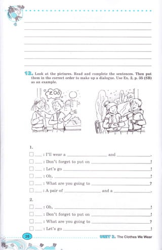 й ё Ф * ф & ф i} Ф Ф Ф & & Ф * { ф е ф a * С * ý ф *t ф *Ф ф &
ffi R" loob at the pictures. Read and complete the sentences. Then put
them in the соrrесt оrdеr to make up а dialogue. Use Ех. 2, р. 35 (SB)
as an example.
1.
п_
п_
п_
п_
п_
п-
,
п-
п-
п-
п_
I'11 wеаr а
Don't forget to put on
and
Let's go
What аrе you going to
А раir of
oh,
oh,
and а
Don't forget to put on
What are you going to ?
!Let's go
шШffi 2" The Glothes We Wеаr
 