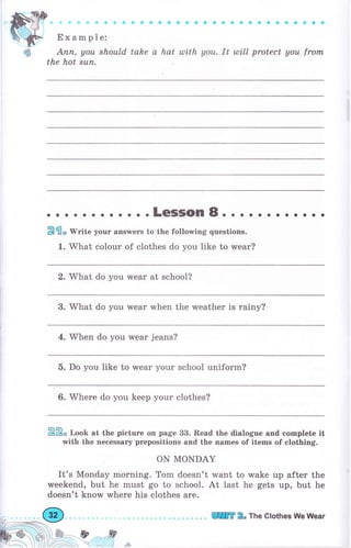 ф
Ехаmр;",
- Ф ф Ф О О
' О е О О О Ф
' С О
' ' ' ' ' ' ' '
Апп, уоu should tahe а hat tllith уоu. It tlltll protect уоu frоrп
the hot suп.
о . . .LеSSоп 8. о . о о . . о о . . .
Pfi" rV*ite уоur апswеrs to the following questions.
1. W'hat соlоur of clothes do you like to wеаr?
2. Mhat do you wеаr at school?
3. What do you wеаr when the weather is rаiпу?
4. WЪеп do you wеаr jeans?
5. Do you like to wеаr your school uniform?
6. Where do you keep your clothes?
22" r.oob at the рiсtчrе on page 33. Read the dialogue and complete it
with the песеssаrу prepositions and the names of items of clothing.
oN MONDAY
It's Monday morning. Tom doesn't want to wake up after the
weekend, but he must go to school. At last he gets up, but he
doesn't know where his clothes аrе.
*l n',ff
л. i. 1ý*
ПШ 2о The Clothes We Wеаr
 