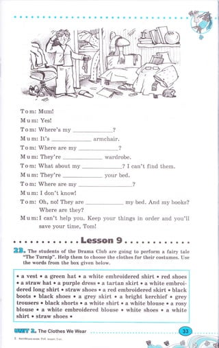 9aсоеооa сa a a a с соa ос аФ 9ic a Ф s Ф ааф ф
" <4,
То m: Mum!
М u m: Yes!
Т о m: Whеrе's mу
М u m: It's аrmсhаir.
Т о m: Whеrе аrе mу ?
М u m: They're wardrobe.
Т о m: What about mу ? I can't find them.
М u m: Тhеу'rе уоur bed.
Т о m: Whеrе аrе my
М u m: I don't know!
Т о m: Oh, no! They аrе mу bed. And my books?
Where аrе they?
М u m: I can't help you. Кеер уоur things in order and you'll
save your time, Тоm!
......... ...LeSSOn9....... о. . ..
23" ТЬ" students of the Drаmа Club аrе going to реrfоrm а fairy tale
"The Turnip". Help them to choose the clothes for their costumes. Use
the words frоm the Ьох given below.
rrtr 2" The Clothes We Wear
5 Анrлiйська мова, Роб, зошит,5 кл.
Wф
о а vest . а grееп hat о а white embroidered shirt . rеd shoes
о а strаw hat о а рurрlе dress о а tаrtап skirt о а white еmьrоi-
dered long shirt о strаw shoes о а rеd еmЬrоidеrеd skirt . black
boots о black shoes о а grey skirt . а bright kerchief о $rе}
tгоusеrs о black shorts о а white shirt . а white blouse о а rоsу
blouse о а white еmьrоidеrеd blouse о white shoes о а white
shirt о straw ýhoes .
 