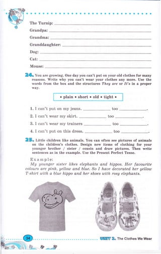 aaaaоaaaaaaaaaaоaоaооaоaaaоaaaо
The Тurпiр:
Grапdра:
Grапdmа:
Granddaughter:
Dog:
Cat:
Mouse:
2*. Уоо аrе grоwiпg. One day уоu can't put оп уоur old clothes fоr mапу
rеаýопs. Mrite why уоu can't лчеаr уочr clothes апу mоrе. Use the
rмords frоm the Ьох and the structures They are ot /t's iп а рrореr
way.
о plain о short . old . tight .
1. I can't put on my jeans. too
2. I can't wеаr my skirt. too
25" Шttte сhildrеп like animals. You сап often see pictures of animals
оп the children's clothes. Design пеw items of clothing for уочr
уочпgеr Ьrоthеr / sister / cousin and drаw pictures. Тhеп writе
sentences as in the example. Use the Рrеsепt Perfect Tense.
Ехаmрlе:
Му уоuпgеr si.ster likes еlерhапts апd hippo*. Her fauoartte
colours are рiпh, yellotll апd Ьluе. So I haue decorated her yellotll
T-shirt ulith а Ьluе hippo апd her shоеs ulith rоsу еlерhапts.
3. I can't wеаr my trainers
4. I can't put оп this dress.
too
too
о
fý,
Ь]Ч+)fu-ё**,tr
шrшm * тье clothes we wеаr
 