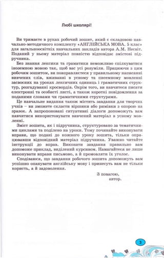 Любi школярi!
Ви тримаете в руках робочий зошит, :lкий е складовою нав-
чальЕо-методичЕого комплекту (АНГЛIИСЬКА МОВА. 5 клас>
для загальноосвiтнiх навчальЕих закладiв автора А.М. HecBiT.
Поданий у Еьому матерiал повнiстю вiдковiдае змiстовi пiд-
ручника.
Без знанЕя лекеики та граматики Ееможливо спiлкуватися
iноземноIо мовою так, щоб вас yci розумiли. Працюючи з цим
робочим воIIIитом, ви повправляетеся у правильному написаннi
вивчених слiв, вживаннi в усному та писемному мовленнi
васвоеЕих на уроках лексичних одиниць i граматичЕих струк-
тур, розгадуваннi кросвордiв. OKpiM того, ви навчитеся писати
електроннi та особистi листi, а також KopoTKi повiдомлення за
поданими словами чи граматиIIЕими структураwли"
I-{e навчальне виданЕя також мiстить завданЕя для творчих
1птнiв - ви зможете склаети вiрrпики або римiвки з опорою на
зравок. А запропонованi ситуативкi дiалоги допоможуть вам
IIавчитися використовувати вивчений матерiал в усIIому мов-
ленпi.
ЗMicT зошита, як i пiдручника, cтpyкTypoBa}Io за теплатични-
ми циклами та подiлено на уроки. Тому починайте виконувати
впраЕи, що поданi до кожсного уроку вошита, тiльки опра-
цювавши вiдповiдний матерiал пiдручника. Уваэкно читайте
iнструкцii до вправ. Виконати завдаIIня правильЕо вам
допомоЕсе приклад, видiлений курсивом. Намагайтесfi IIе лише
виконувати вправи письмово, а й промовляти ix уголос.
Сподiваюся, що завдання робочого зошита дошоможуть вам
уепi,шно опануватI4 англiйську мсtsу i принесуть вам не тiльки
користь, а й задоволеЕня.
З повагою,
автор.
 