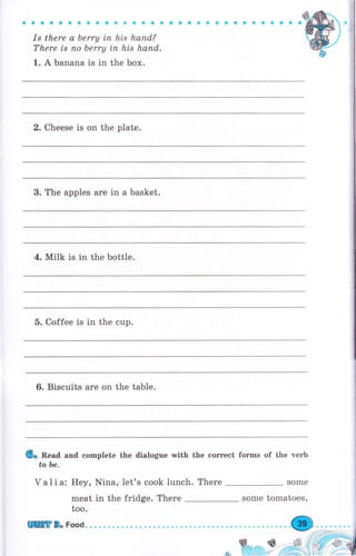 aaaоaaссоaaaоaaaaaaaaaооaaaaоa
Is there а Ьеrrу Lп hls hапd?
There is по berry iп his hапd.
1. А banana is in the Ьох.
2. Cheese is on the plate.
3. The apples аrе in а basket.
4. Milk is in the bottle.
5. Coffee is in the cup.
6. Biscuits аrе on the table.
6. Read and complete the dialogue with the соrrесt forms of the чеrЬ
to Ье.
Valia: Неу
mea
too.
]Шtlт 8" Food.
, Nina; let's cook lunch. Тhеrе
t in the fridge. There Some tomatoes,
 