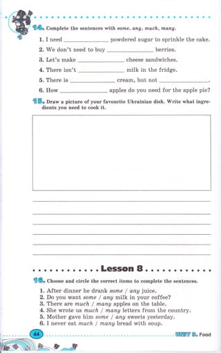 '
Wт :iiщж"#}i ;li:" :: :"-"
2. We don't need to buy Ьеrriеs.
3. Let's make
4. There isn't
cheese sandwiches.
milk in the fridge.
5. Тhеrе is сrеаm, but not
6. HolM apples do you need for the apple pie?
{5, Dга* а picture of уоuг favourite Ukrаiпiап dish. 'Wгitе what ingTe-
dients you need to cook it.
. о о .LeSSOn8. о . . . . . . . . о .
{(6" Cboose and circle the соrrесt items to complete the sentences.
1. After dinner he drапk sоrпе / апу juice.
2. Do you-want solTLe / апу milk in уоur coffee?
3. Тhеrе are muсh / rпапу apples on the table.
4. She wrote ls rпuсh / rпапу Ietters frоm the country.
б. Mother gave him 8оrпе / апу sweets yesterday.
6. I печеr eat m.uсh / mапу bread with soup.
шШýtr В" Food
 