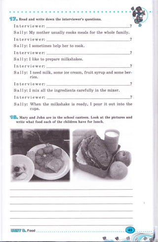 ф ф Ф Ф Ф Ф ф Ф a ф. 3 a a a Ф a G о о a * е a a о a a о о о
frW" Веаа and write dorмn the interviewer's questions.
Interviewer:
S а l l у: Му mоthеr usually cooks meals for the whole family.
Interviewer:
S а 1 1 у: I sometimes help hеr to cook.
Interviewer:
S а I l у: I like to рrераrе milkshakes.
Interviewer:
S а l1y: I need milk, some ice сrеаm, fruit sуruр and some Ьеr-
rles.
Interviewer:
Sаllу: I mix all
Interviewer:
the ingredients carefully in the mixer.
S а lly: When the milkshake is ready, I pour it out into the
cups.
@Е" М""у and John аrе in the school canteen. Look at the pictures and
write what food eaeh of the children have fоr lunch.
 