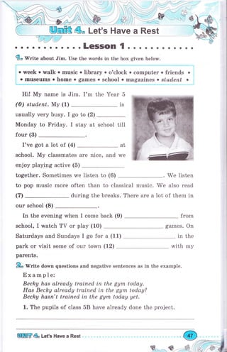 ;, ;;,;";, ;;.;," ;," -.:,:::" I;;,""-.,
о, о, о
.week о walk о music о liЬrаrуо o'clock о соmрutеr о friепd, .
'
о museums о hоmе . games . school . magazines о stшdепt о ;
Hi! Му name is Jim. I'm the Year 5
(0) studenr. Му (1)
usually чеrу busy. I go to (2)
Monday to Fridау. I stay at
four (3)
I've got а lot of (4)
school. Му classmates аrе nice, and
at
we
enjoy playing active (5)
together. Sometimes we listen to (6) . We listen
to рор music mоrе often than to classical music. we also read
during the breaks. There аrе а lot of them in
оur school (8)
In the evening when I соmе back (9) from
school, I watch ТV оr play (10) games. On
in theSaturdays and Sundays I go for а (11)
park оr visit some of our town (12) with mу
раrепts.
ffiв'Write down questions and negative sentences as in the example.
Example:
Becky hаs already trained iп the gym today.
Наs Becky already trained iп the gym today?
Becky hаsп't tratned iп the gупъ today yet.
1. The pupils of class 5В hаче already done the project.
1S
school till
(т)
 