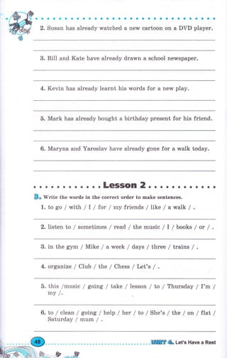 aaaaaaaaaaaaaaaaaоaaaaaaaaaaaa
2. Susan has already watched а new cartoon on а DVD player.
3. Bill and Kate have already drawn а school newspaper.
4. Kevin has already lеаrпt his words for а nerv play.
5. Mark has already bought а birthday present for his friend.
6. Маrупа and Yaroslav have already gone for а walk today.
о . о .LeSSOn 2. . о . . . . . . . . .
Elo writе the words in the еоrrесt оrdег to make sentences.
1. to go / rMith /l / tot /mу friends / like / awa|k /
2. listen to / sometimes / read / the music / I l books / ot /
3. in the gym / Mike / а week / days / three / trains / .
4. organize / Club / the / Chess / Lell's /
5. this /music / going / take / lesson / ta / Thursday / l'm /
mу /.
6. to / clean/going/ help / hеr /to / She's / tlгre / оп /flat /
Sаturdау/mum/.
ЩilrгA Let's Have а Rest
 