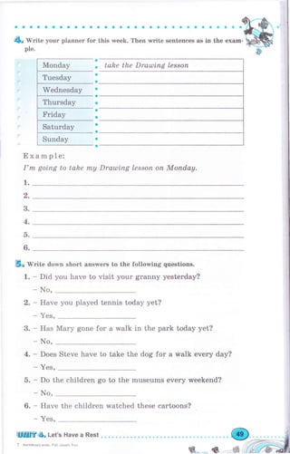 aaaоaaaооaaaaооaaa a оaaaaaоaaaФо
& WПt* уочr рlаппег fоr this week. Then rлrritе sentenees as in the ехаm-
ple.
a
. take the Drашiпg lеssоп
a
a
a
a
a
о
a
a
a
a
a
Example:
I'm going to take mу Draultпg lеssоп оп Мопdау.
1.
Тhursdау
с)
3.
4.
D.
6.
Еlо'lVrite down short апswеrs to the following questions.
1. - Did you have to visit уоur grаппу yesterday?
- No,
2. - Have you played tennis today yet?
- YeS,
3. - Has Маrу gone for а walk in the park today yet?
- No,
4. - Does Steve have to take the dog for а walk ечеrу day?
- YeS.
5. - Do the children go to the museums ечеrу weekend?
- No,
6. - Have the children watched these cartoons?
- YeS,
ЦlППЕ4ь Let's Have а Rest
7 Англiйська мова Роб, зошит,5 кл
ý*_..- ý_--,
 