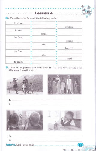 Ф:Ф,-,i
: . . : : : : : . : : :i;;r;; ;'.'.o.*.'.".'.'.'.'.-.'.ffiKi
" '
Ео Writе the thrее fоrms of the following verbs.
went
Won
ate
9о Look at the pictures and write what the children have already done
this week / month / etc.
ф
1.
6,
3.
written
4.
Orr*ffiniПffi& Let's Have а Rest
ý.. * ýý:, l'",,!l' ,-&"_ -'
ьщ J i_Фl _ ,-жJ9 ,iý
 