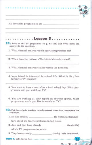 Му favourite programmes are
........ . ...LeSSOn 5... о о... о...
{{flо Look at the ТV рrоgтаmmе on р. 83
апswеrs to the questions.
1. What channei can you watch sports
(SB) and writе dоwп the
рrоgrаmmеs on?
2. When does the cartoon <The Little Mermaid> start?
3. What сhаппеl сап уоur father watch the пе,пrs оп?
4. Yоur friend is interested in animal life. What is his / hеr
favourite Тv channel?
5. Yоu want to have а rest after а hard school day. What рrо-
gramme will you watch on TV?
6. You аrе working
рrоgrаmmе would
at уоur rероrt оп ехtrеmе sports. What
you }ike to watch on ТV?
fi&* Put the verbs in brackets into the соrrесt tense fоrm to complete the
sentences.
1. Не has аlrеаdу (to watch) а documen-
tаrу about the traffic рrоЬlеms in big cities.
2. Апп and Dan have already (to decide)
which ТV рrоgrаmmе to watch.
3. They have already (to do) their homework.
Uffi 4о Let's Наче а Rest.
ý---==, ф "
 