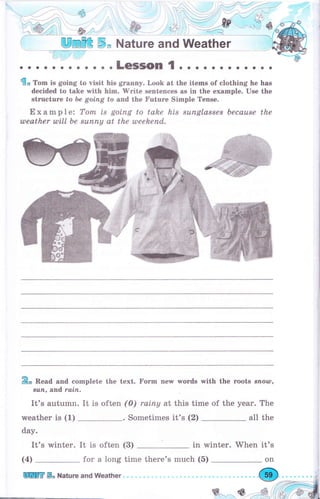 .1fll,,
щmffi ý, Nаtчrе and weather
. . . .LeSSOn 1 . ... о . . . . . . .
do Тоm is going to visit his grаппу. Look at the items of cfothing he has
decided to take with him. 'Write sentences as in the example. Use the
strцеtчrе to Ье gоiпg to апd. the Fчtчrе Simple Тепsе.
Е х а m р l е: Топъ ts gоtпg to tahe his suпglа88е8 Ьесаuве the
uleather ulill Ье suппу at the taeekeпd.
Ео Read and complete the text. Fоrm new wоrds with the roots sпоиr,
suп, antd rаiп.
It's autumn. It is often
weather is (1)
day.
It's winter. It is often (3)
(4)
(0) rаiпу at this time of the уеаr. The
."Sometimes it's (2) all the
in winter. When it's
for а long time there's much (5)
ш ý" Шаtчrе апd weather
 