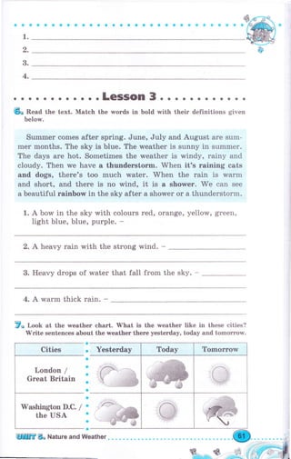 aa
1.
q,
3.
4.
lр
l о. .LeSSOn 3.. . о . . . . . . . .
бо .Read the text. Mateh the wогds in bold with their definitions given
below.
Summеr comes after sрriпg. June, July and August аrе sum-
mеr months. The sky is Ьluе. The rveather is sunny in summеr.
The days аrе hot. Sometimes the weather is windy, rainy and
cloudy. Then we have а thuпdеrstоrm" When it's raining eats
and dogs, there's too much water. When the rain is wаrm
and short, and there is no wind, it is а shоwеr. Ме can see
а beautiful rainbow in the sky after а shower оr а thunderstorm.
1. А bow in the sky with соlоurs red, orange, yellow, grееп,
light blue, blue, рurрlе. -
2. А heavy rаiп with the strong wind. -
3. Heavy drops of water that fall from the sky. -
4. А wаrm thick rаiп. -
7о Look at the weather сhаrt. 'tvhat is the wеаthеr like in these cities?
W'rite sentences аЬочt the wеаthеr there yesterday, today and tоmоrrоw.
Yеstегdа Today Тоmоrrоw
|Д:.. .
,il -/
,
"-l , '1j.B
,,$gрй"'п",,,,"
з';ffi
""rffiýy l;'q' '*g,
a
о
a
a
о
a
a
a
a
о
о
a
Mashington D.C. /
the USA
ешЕ Во Nature and weather
 