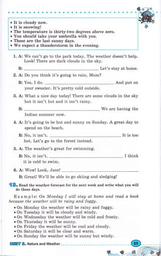 о It is cloudy now.
о It is snowing!
о The tеmреrаtчrе is thirty-two degTees above zего.
о you should take уочr чmьrеllа with уоu.
о These аrе the last sчппу days.
о'w'e expect а thuпdегstоrm in the evening.
We can't go to the park today. The wеаthеr doesn't help.
Lookl Тhеrе аrе dark clouds in the sky.
Let's stay at home.
2. А: Do you think it's going to rаiп, Mum?
В: Yes, I do. And put on
уоur sweater. It's pretty cold outside.
3. А: ТйЛhаt а nice day today! Тhеrе аrе some clouds in the sky
but it isn't hot and it isn't rаiпу.
Wё аrе having the
Indian summеr now.
4. А: It's going to Ье hot and sunny on Sunday. А great day to
spend on the beach.
It is too
to the forest instead.
's great for swimming.
I think
it is cold to swim.
6. А: Wow! Look, Jane!
В: Greatt We'll Ье able to go skiing and sledging!
{в" веаа the rчеаthег fогесаst fог the next week and write п,hat you will
do these days.
Exampl е: Оп Мопdау I ulill stау at hоrпе апd read а booh
Ьесаusе the uleather ulill Ье rаiпу апd foggy.
о оп Monday the rMeather will Ье rainy and foggy.
о on Tuesday it will be.cloudy and windy.
с оп wednesday the rveather will Ье cold and frosty.
о On Thursday it will Ье sunny.
о on Fridау the weather will Ье cool and cloudy.
о on saturday it will Ье сlеаr and warm.
о on sunday the тчеаthеr will Ье sunny but windy.
1. А:
В:
В:
В: No, it isn't.
hot. Let's go
5. А: The weather
В: No, it isn't.
пПilffi Б" Nature and Weather. . . .
 