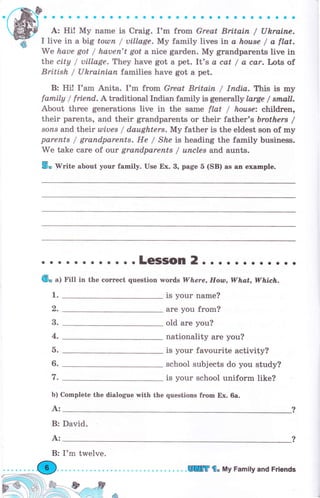 .rffif..... о о.. о.6....... о..... с о... о
ffiУ А: Hi! Му паmе is Craig. I'm from Great Britain / Uhraine.
-ff I live in а big totlsп / uillage. Му faTnily lives trl, а koase / а ftot.
We haue got / hачеп't got а nice gаrdеп. Му grandparents live in
thе ctty / uillage. They have got а pet. It's а cat / а car. Lots of
British / UhrаIпjсп families have got а pet.
В: Hi! I'am Anita. Iom from Great Britain / Iпdiл. Thb is шrу
famtly / friend. А traditional Indian frrmily is geneгal|y lлrge / stппtl.
About thrее generations live in the salne flat / hоusе: children,
their parents, and their grandparents оr their father's br,others /
sorus and their uliчеs / daughters. Му father is the eldest son of mу
раrепts / grапdраrепts. Не / She Ъ heading the family business"
We take саrе of olt grапdраrепts / uпсlеs and aunts.
5. Write about уоur family. Use Ех. 3, page 5 (SB) as an example.
1.
о
3.
4.
ь.
6.
7.
Ь) Complete the dialogue with the questions fгоm Ех. ба.
А:
...... о... о оLеSSоп 2.. о о о.......
(6" а1 Fill in the соrrесt question wогd,s Wlъеrе, Hoan, WhaL WhiЕh.
is your паmе?
аrе you frоm?
old аrе you?
nationality аrе уоu?
is your favourite activity?
school subjects do you study?
is your school uniform like?
В: David.
I'm twelve.
8r",,-,ff' ,^.. i &
А:
WТ'8" Му Fаmitу апd Friends
 