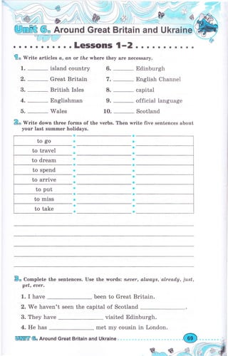 @, Аrочпd Great Britain and Ukrаiп
. . . . . . . . . . . LGSSOПIS 1-2
€" tV'гitе articles а, аfl ot fhe whеге they аrе necessary.
1. _ island соuпtrу
2.
-
Great Britain
3. _ British Isles
4. _ Englishman
5. _ Wales
&, wгitе down three fоrms of the verbs. Then write five sentences about
уочг last summеr holidays.
a
a
a
Ф
о
a
Ф
a
a
a
е
Ф
a
Ф
В" Complete the sentences. Use the wогds: fleuer, alulays,'alread,y, just,
yet, еuеr.
1. I have been to Great Britain.
2. We haven't seen the capital of Scotland
3. They have visited Edinburgh.
aaaaaaоaaaa
6. _ Edinburgh
7. _ English Channel
8. _ capital
9. _ official language
10. _ Scotland
е
*
ф
Ф
ф
о
Ф
a
ý
ф
о
Ф
е
ф
4. Не has met my cousin in London.
 