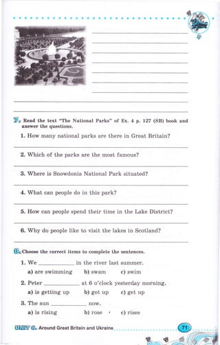 aосaaaGоaоеоaaaaёсaaaaaaaaaaaaa
7о Read the text "The National Parks" of Ех. 4 р. L27 (SB) book and
aпýwеr the questions.
1. IIolM many national parks аrе there in Great Britain?
2. Which of the parks аrе the most famous?
3. Whеrе is Snowdonia National Park situated?
4. What can people do in this park?
5. How ean people spend their time in the Lake District?
6. Whу do people like to visit the lakes in Scotland?
&Choo"" the соrrесt items to complete the sentenees.
1. We in the river last summer.
а) аrе swimming Ь) swam с) swim
2. Peter
а) is getting up
3. The sun
а) is rising Ь) rose , с) rises
at б o'clock yesterday morning.
Ь) got up е) get up
now.
шшtr& Аrочпd Great Britain апd Ukraine,
 