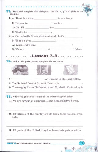 aaaаaaсооaaaaaaaa.
fПfflо Пеаа and complete the dialogues.
example.
1. А: Тhеrе is а niee
В: I'd love to
А: ОК, I'll
В: That'll Ье
aa
Use
aaaa
Ех. 4, р.
Фaliarlj.
130 (SB) as
in our town.
one day.
for
2. Ьз Our school holidays start next week. Let's
В: That's а good
А: When and whеrе
В: We can at o'clock.
1. of Ukraine is blue and yellow.
2. The National Coat of Аrms of Ukraine is
3. The song Ьу Pavlo Chubynskyy and Mykhailo Verbytskyy
'flЕ3" W"ite two questions to each of the sentences given belorM.
1. We аrе having an excursion along Khrashchatyk Street.
2. А11 citizens of the country should know their national sym-
bols.
3. Al1 parts of the United Kingdom have their patron saints.
1S
,ý,. F"":
, . . L(ESSOПS 7.,8 о . . . . . . о . . .
ifl2o lооИ at the pictures and complete the sentences.
WжG
W
Пшtп бо Аrочпd Great Britain and Ukraine"
 