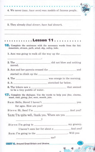 aaоооесaоэaоa aоаФФфФsФФФфФФФфФ
4. We печеr (sаul, hаче sееп) wax models of famous people.
5. They аlrеаdу (had dirlпеr, hаuе had diппеr).
. о. LeSSOn {1 . . . . . о . о . . .
{6" Co-plete the sentences with the песеssагу words frоm the list:
tпоuпtаiп, Btream, path, wiпd,, shу, ualley, lahe.
1. Ann was going to walk а11 the way uр the _
2. The did not blow and nothing
moved.
3. Апп and her parents crossed the
started to climb up the
4. The was orange in the morning.
stretched far below.
6. The hikers saw а that seemed
to Ье а tiny puddle of water.
'fl7" Co-plete the dialogue. Use the words to help yottz fiпе, сiпеmа,
must, uiBit, goiпg, futl, sееп, ttl,опth, join.
5.А
Sаm: Hello, Steve! I haven't
fоr ages. How аrе уоu?
S t е v е: Hi, Sam! I'm
and
you
ýьтп'.lтп qъв ýв, ьп )оu.
ý{ете ъте )ý
S t е v е: I'm going to
I haven't seen her for about а
S а m: I'm going to the
And you?
mу grаппу.
And you?
lIшffi6" Аrочпd Great Britain апd Ukraine.
mе?
Will you
 