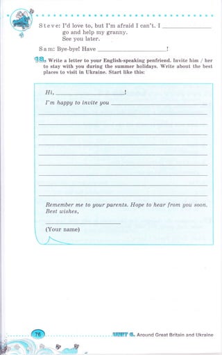 S t е v е: I'd love to, but I'm afraid I can't.
go and help mу granny.
See you later.
S а m: Вуе-Ьуе! Have
{@с Write а lеttеr to уоuг English-speaking penfriend. Invite him / hеr
to stay with you dчriпg the summеr holidays. 'Write about the best
places to visit in Ukгаiпе. Stаrt like this:
с
I
aоаiаоrм
Hi.,
I'm happy to iпчitе уоч
RеrпеrпЬеr mе to аоur parents. Норе ta hear from, уаu sооп.
Best ulishes,
(Yоur паmе)
ф .ЕБпПrг & Around Great Britain and Ukraine
 