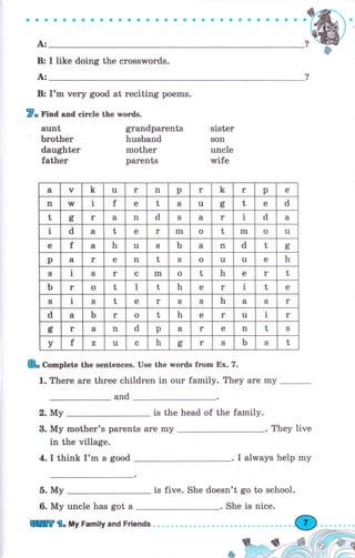 *.rffiъQ
' G ". О
"r#fu"
ýцýý /
? -W'А:"ф
В: I 1lke doing the сrоsswоrds"
А:
В: I'm чеrу good at reciting роеms"
Г- r'ьd aad сiгсlе the words.
gтапdраrепts
husband
rrrоthеr
parents
аuпt
Ьrоthеr
daughter
father
sister
ýon
uпсlе
тrifе
а v k tl r n р r k г р е
!l w ], f е t а u сгь t е d
t g r а n d S а r 1 d а
1 d а t е r rп о t rn о u
е f а h u ý ь а n d t с,
ь
р а r е n t s о 1l 1I е h
S 1 ý r с m о t h е r t
ь r о t l t h е r 1 t е
ý 1 s t е r ý S h а S r
d а ь r о t h е u 1 r
6ь r а n d р а r е п t s
у f z u с h оь r ý ь S t
& Complote the sentences. Use the rvords frоm Ех. 7.
1. Тhеrе аrе three chi]dren in оur family. They аrе mу
and
2. Му is the head of the farnily.
3. Му mother's раrепts аrе mу
in the village.
4. I think tr'm а good I always help mу
5. Му is five. She doesn't go to school.
6. Му uncle has got а
They live
rГТ i" Шу Family and Friends
She is nice.
 