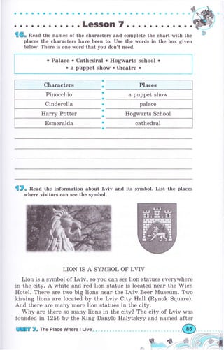 aaoooooaaaaoocaaa6ý8G*cýet
. . . .LeSSOn 7. . . о . о о . о о . .
'П6" Веаа the names of the characters and complete the сhаrt rмith the
places the сhаrасtеrs have been to. Use the words in the Ьох given
below. Тhеrе is one rпord that you don't need.
о palace о cathedгal о Ноg;rrаrts school о
о а puppet show о theatre о
сhаrасtеrs
pinocchio
Cinderella
Наrrу Potter
Esmeralda
f,7" Веаа the information about Lviv and its symbol. List the places
whеrе visitors сап see the symbol.
LION IS А SYMBOL ОF LVIV
Lion is а symbol of Lviv, so you can see lion statues everywhere
j.n the city. А white and red lion statue is located near the Wien
Hotel. Тhеrе are two big lions пеаr the Lviv Вееr Museum. Two
kissing lions аrе located Ьу the Lviv City HaIl (Rynok Square).
And there аrе mапу mоrе lion statues in the city.
Why are there so mапу lions in the city? The city of Lviv was
founded in 1256 Ьу the King Danylo Halytskyy and named after
Sr,,,.--. S-
,.Rj::::,'-1
{2","
Hogwarts School
lПffi ?- The Place Where l Live.
 