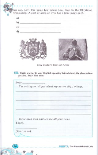 his son, Lev. The паmе Lev means Leo, Lion in the Ukrainian
trans
а)
lation. А coat of arms of Lviv has а lion image оп it.
Lviv modern Coat of Аrms
@@" r[*ite а letter to уоur English-speaking friend about the place whеrе
you live. Start like this:
Dear
I'пl ulrtting to tell уоu about rпу паtiuе city / uillage.
ь)
с)
d)
-. -" -..l
l
l
!
write back
Yоurs,
sооп апd tell mе all your пеzDт,
(Your паmе)
л-_ч,_.1_- _,.
-:jз*,,__ .-_* ,
I
t
l
t
I
-","-*-*-_"__'*l
i l,
iл,' ,t ,,ry,-
вffiffi 7о The Place Where l Live
 