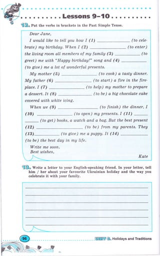 *.*.o.*.'.n.-.-;;";';-{O.
. о о . . о о . .
Put the verbs in Ьrасkеts in the Past Simple Tense.
Dear Jапе,
I члоuld lihe to tell уоч hotll I (1) (ta cele-
brate) rпу birthday.When I (2) (to enter)
the liuiпg rооfп all mеrпЬеrs of rпу farrbily (3)
greet) mе шtth "Нарру birthday!" sопg апd (4)
(to gi,ue) fпе а lot of шопdеrful рrеsепts.
Му nother (5) (to cook) а tasty diппеr.
Му father (6) (to start) а ftre iп the fire-
place. I (7) (to help) rпу rnother to prepare
а dessert. It (8) (to Ье) а bLg chocolate cahe
couered with tllhite iсiпg,
Whеп wе (9) (to fiпish) the diппеr, I
( 1о)
(to get ) books, а шаtсh апd а Ьаg. But the best рrеsепt
(to Ье) frоm rпу раrепts. They
(to giue) пхе а рuрру. It (14)
(to Ье) the best day iп mу life.
Write пLe sооп.
Best шishеs,
ffE}"'lVrite а lеttеr to уоur English-speaking friend. In уочг lеttег, tell
him / hег аЬочt уочг favourite Ukrainian holiday and the way you
сеlеЬrаtе it with уочr family.
(12)
(13)
ffi& Holidays and Traditions
 