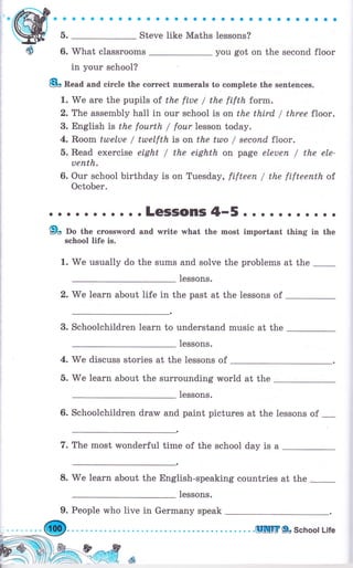 aaaaaaaоaaaaaaaaоaaaоaaaaоaaоaa
б.
-
Steve like Maths lessons?
6. What classrooms you got on the second flооr
in your school?
8о Веаа апd circle the соrrесt numerals to complete the sentences.
1. We аrе the pupils of the fiue / the fifth form.
2. The assembly hall in our school is on the third / three floor.
3. English is the fourth / fоur lesson today.
4. Rооm tulelue / tutelfth is on the ttлo / sесопd floor.
5. Read exercise eight / the eighth on page еlеuеп / the ele-
чепth.
6. Our school birthday is оп Tuesday, fifteen / the fifteeпth of
October.
о . о . . . . о . . . LGSSOПIS 4-5 о . . . . . . о . о .
9о По the crossword and writе what the most imроrtапt thing in the
school life is.
1.
'We
usually do the sums and solve the рrоЬlеms at the
Iessons.
2. We 1еаrп about life in the past at the lessons of
3. schoolchildren 1еаrп to understand music at the
1essons.
4. we discuss stories at the lessons of
б. We learn about the surrounding world at the
1essons.
6. schoolchildren draw and paint pictures at the lessons of
-
7. The most wonderful time of the school day is а
8.
'W'e
Iеаrп about the English-speaking countries at the
1essons.
9. People who live in Gеrmапу speak
Ы .....UШ]rELschoollife
 