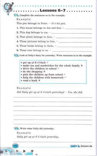 -М Ё ф Ф ф * ф ф . е о . . . . . о с . о . l о о . . . . с о . .
[tý:t.ffi l
ч.ýhl
Хýý'. о . . . . . . . . . LGSSOПIS 6-7. . . . . . . о о . .
ф ý€в Co-plete the sentences as in the example.
Ехаmрlе:
This реп belongs to Peter. - It's his реп.
1. This house belongs to Joe and Sue. -
2. This dog belongs to me. -
3. That photo belongs to Ann. -
4. These pictures belong to him.
5. Those books belong to them. -
6. These cars belong to us. -
@ffiq Loob at Sally's diary fоr yesterday. 'Writе sentences as in the example.
о $et uр at б o'clock /
о make tea and sandwiches fоr the whole family х
о driче the children to school /
о do the shopping Х
. pick the children uр frоm school /
о help the children with hоmеwоrk /
о rеаd а book Х
Example:
Did Sally get uр at б o'cloch yesterday? - Yеs, shе did.
ý@n Write what Sally did yesterday.
Example:
Sally got uр at б o'clock yesterday.
ЩffiS School Life
 