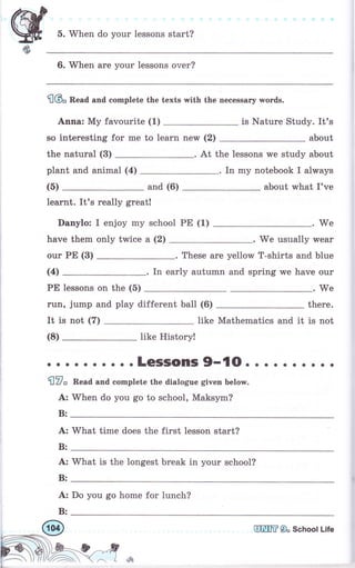 5. When do your lessons start?
6. When are уоur lessons очеr?
flбо Read and complete the texts with the necessary words.
Аппа: Му favourite (1) is Nature Study. It's
so interesting for me to learn new (2) about
the natural (3) . At the lessons we study about
plant and animal (а) In mу notebook I always
(5) and (6) about what I've
Iеаrпt. It's rеаllу great!
Danylo: I enjoy mу school рЕ (1) We
have them опlу twice а (2) . We usually wеаr
оur РЕ (3) These аrе yellow T-shirts and blue
(4) In early autumn and spring we have оur
РЕ lessons оп the (б) .We
ruп, jump and play different ball (6) thеrе.
It is not (7) Iike Mathematics and it is not
(8) like History!
. о . . . о о . о .LGSSOПIS9-'lO. . . о . . . о
flV" Пеаd and complete the dialogue given below.
А: When do you go to school, Maksym?
В:
А: what time does the first lesson start?
В:
aa
А: What is the longest break in уоur schooI?
В:
А: Do you go home for lunch?
В:
аШIIЕ9о SchoolLife
 